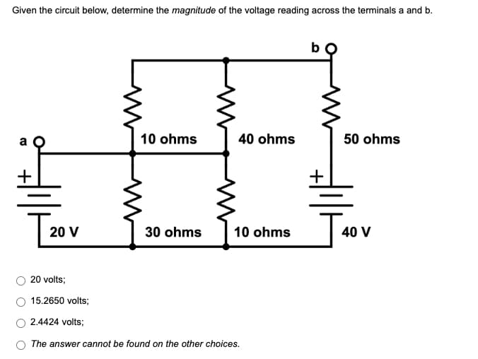 Given the circuit below, determine the magnitude of the voltage reading across the terminals a and b.
b
10 ohms
40 ohms
50 ohms
30 ohms
10 ohms
40 V
20 volts;
15.2650 volts;
2.4424 volts;
The answer cannot be found on the other choices.
20 V