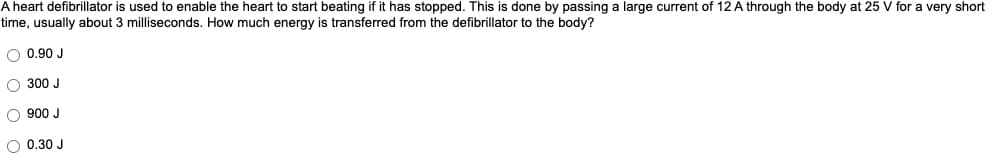 A heart defibrillator is used to enable the heart to start beating if it has stopped. This is done by passing a large current of 12 A through the body at 25 V for a very short
time, usually about 3 milliseconds. How much energy is transferred from the defibrillator to the body?
O 0.90 J
O 300 J
O900 J
O 0.30 J