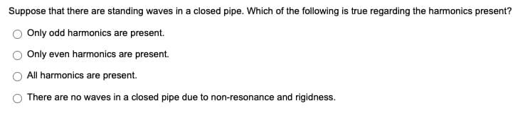 Suppose that there are standing waves in a closed pipe. Which of the following is true regarding the harmonics present?
Only odd harmonics are present.
Only even harmonics are present.
All harmonics are present.
There are no waves in a closed pipe due to non-resonance and rigidness.