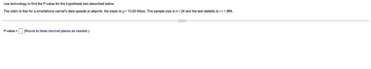 Use technology to find the P-value for the hypothesis test described below.
The claim is that for a smartphone carrier's data speeds at airports, the mean is u= 13.00 Mbps. The sample size is n= 24 and the test statistic is t= 1.995.
P-value =
(Round to three decimal places as needed.)
