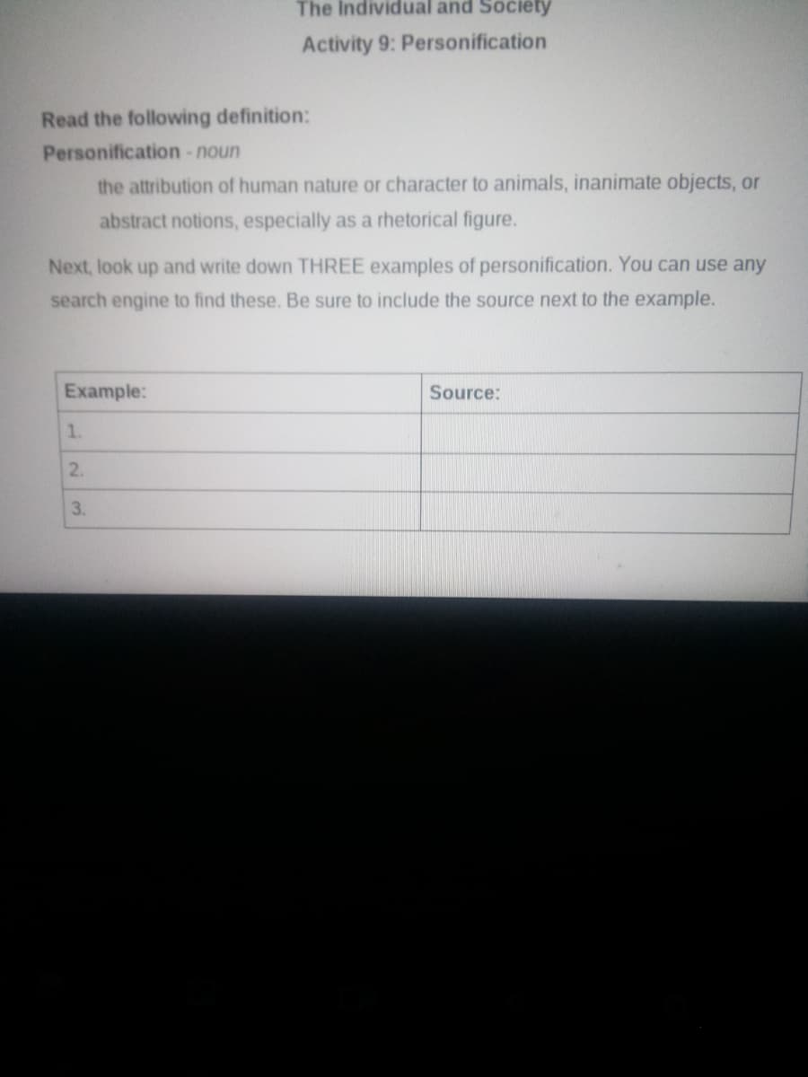 The Individual and Society
Activity 9: Personification
Read the following definition:
Personification -noun
the attribution of human nature or character to animals, inanimate objects, or
abstract notions, especially as a rhetorical figure.
Next, look up and write down THREE examples of personification. You can use any
search engine to find these. Be sure to include the source next to the example.
Example:
Source:
1.
2.
3.
