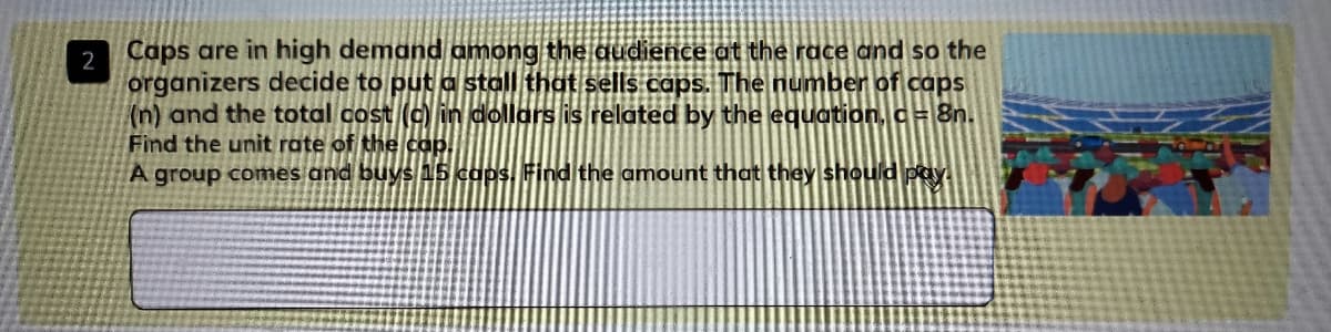 Caps are in high demand among the audience at the race and so the
2
organizers decide to put a stall that sells caps. The number of caps
(n) and the total cost (c in dollars is related by the equation, c= 8n.
Find the unit rate of the cap.
A group comes and buys 15 caps, Find the amount that they should payi
