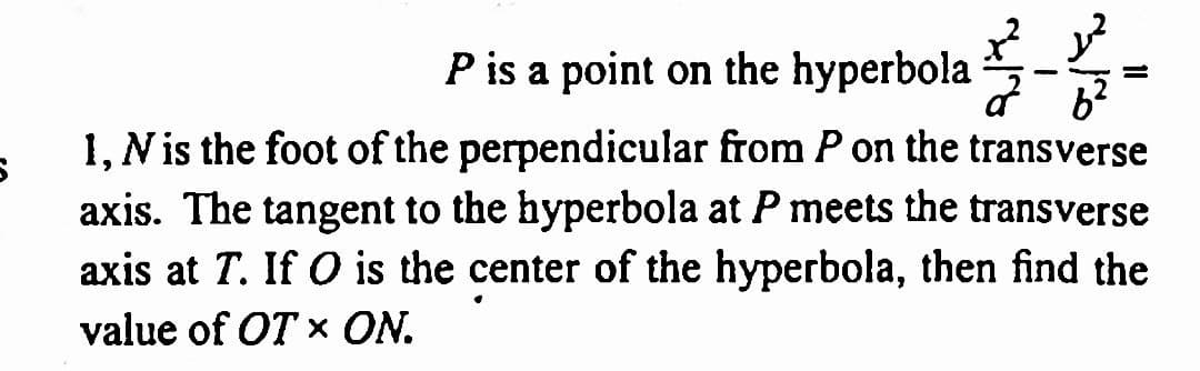 P is a point on the hyperbola
1, N is the foot of the perpendicular from P on the transverse
axis. The tangent to the hyperbola at P meets the transverse
axis at T. If O is the center of the hyperbola, then find the
value of OT X ON.