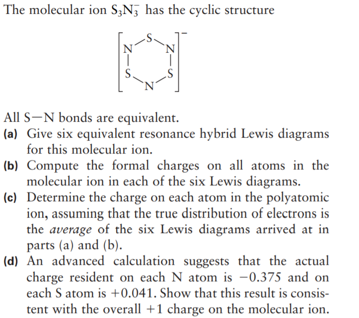 The molecular ion S3N, has the cyclic structure
'N
All S-N bonds are equivalent.
(a) Give six equivalent resonance hybrid Lewis diagrams
for this molecular ion.
(b) Compute the formal charges on all atoms in the
molecular ion in each of the six Lewis diagrams.
(c) Determine the charge on each atom in the polyatomic
ion, assuming that the true distribution of electrons is
the average of the six Lewis diagrams arrived at in
parts (a) and (b).
(d) An advanced calculation suggests that the actual
charge resident on each N atom is –0.375 and on
each S atom is +0.041. Show that this result is consis-
tent with the overall +1 charge on the molecular ion.
Z-S
