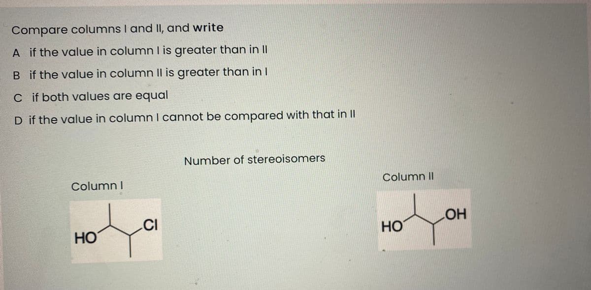 Compare columns I and II, and write
A if the value in column l is greater than in II
B if the value in column Il is greater than in I
cif both values are equal
D if the value in column I cannot be compared with that in II
Number of stereoisomers
Column II
Column I
CI
HO
Но
но
