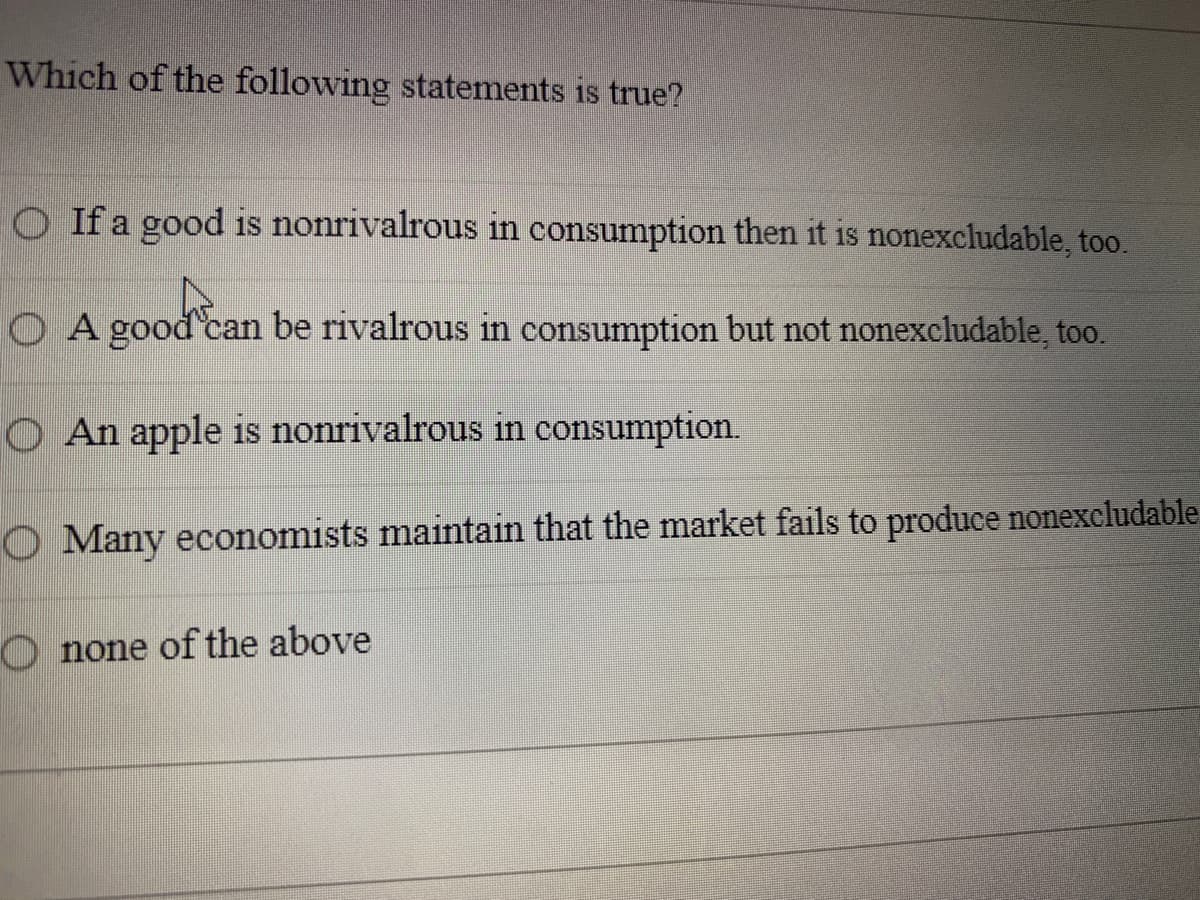 Which of the following statements is true?
O If a good is nonrivalrous in consumption then it is nonexcludable, too.
O A good can be rivalrous in consumption but not nonexcludable, to0.
O An apple is nonrivalrous in consumption.
O Many economists maintain that the market fails to produce nonexcludable
O none of the above
