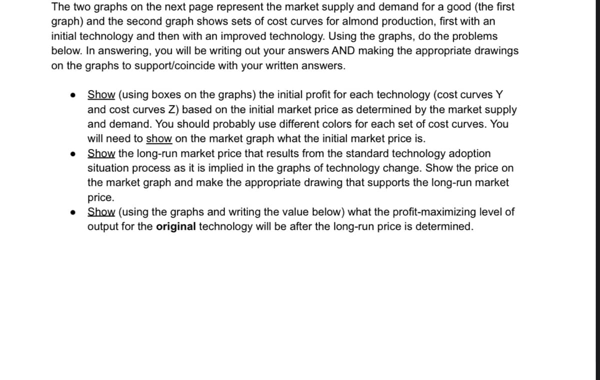 The two graphs on the next page represent the market supply and demand for a good (the first
graph) and the second graph shows sets of cost curves for almond production, first with an
initial technology and then with an improved technology. Using the graphs, do the problems
below. In answering, you will be writing out your answers AND making the appropriate drawings
on the graphs to support/coincide with your written answers.
Show (using boxes on the graphs) the initial profit for each technology (cost curves Y
and cost curves Z) based on the initial market price as determined by the market supply
and demand. You should probably use different colors for each set of cost curves. You
will need to show on the market graph what the initial market price is.
• Show the long-run market price that results from the standard technology adoption
situation process as it is implied in the graphs of technology change. Show the price on
the market graph and make the appropriate drawing that supports the long-run market
price.
Show (using the graphs and writing the value below) what the profit-maximizing level of
output for the original technology will be after the long-run price is determined.
●
●