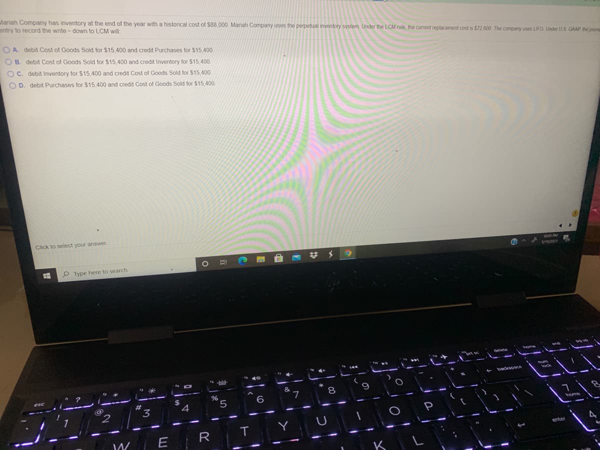 Mariah Company has inventory at the end of the year with a historical cost of $88,000, Mariah Company uses the perpetual inventory system. Under the LCM rule, the current replacement cost is $72,600 The company uses LIFO Under US GAAP the purna
entry to record the write - down to LCM will:
O A. debit Cost of Goods Sold for $15,400 and credit Purchases for $15,400.
O B. debit Cost of Goods Sold for $15,400 and credit Inventory for $15,40.
O C. debit Inventory for $15,400 and credit Cost of Goods Sold for $15,400
O D. debit Purchases for $15.400 and credit Cost of Goods Sold for $15.400
Click to select your answer.
P Type here to search
梦メ
1005 PM
S/19/2021
* 144
backspace
9
%23
7
3
4
P
home
R
IT
Y
E
enter
K
