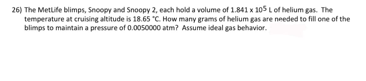 26) The MetLife blimps, Snoopy and Snoopy 2, each hold a volume of 1.841 x 105 L of helium gas. The
temperature at cruising altitude is 18.65 °C. How many grams of helium gas are needed to fill one of the
blimps to maintain a pressure of 0.0050000 atm? Assume ideal gas behavior.