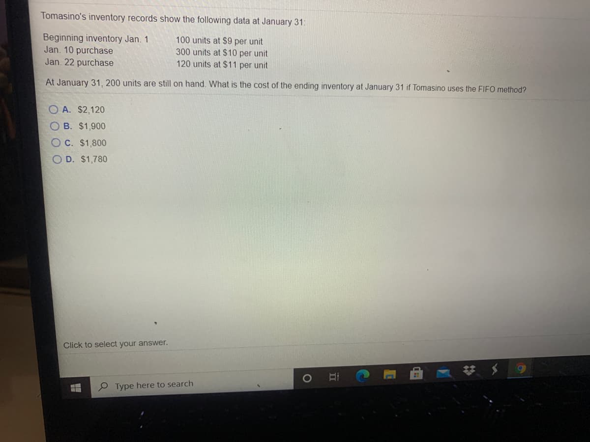 Tomasino's inventory records show the following data at January 31:
Beginning inventory Jan. 1
Jan. 10 purchase
Jan. 22 purchase
100 units at $9 per unit
300 units at $10 per unit
120 units at $11 per unit
At January 31, 200 units are still on hand. What is the cost of the ending inventory at January 31 if Tomasino uses the FIFO method?
O A. $2,120
O B. $1,900
O C. $1,800
O D. $1,780
Click to select your answer.
P Type here to search
立
