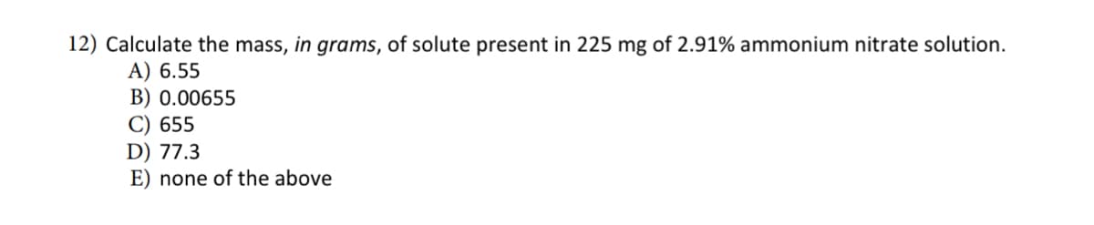 12) Calculate the mass, in grams, of solute present in 225 mg of 2.91% ammonium nitrate solution.
A) 6.55
B) 0.00655
C) 655
D) 77.3
E) none of the above