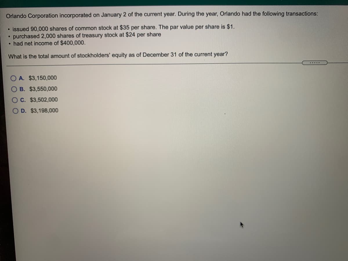 Orlando Corporation incorporated on January 2 of the current year. During the year, Orlando had the following transactions:
• issued 90,000 shares of common stock at $35 per share. The par value per share is $1.
• purchased 2,000 shares of treasury stock at $24 per share
• had net income of $400,000.
What is the total amount of stockholders' equity as of December 31 of the current year?
O A. $3,150,000
O B. $3,550,000
Oc. $3,502,000
OD. $3,198,000
