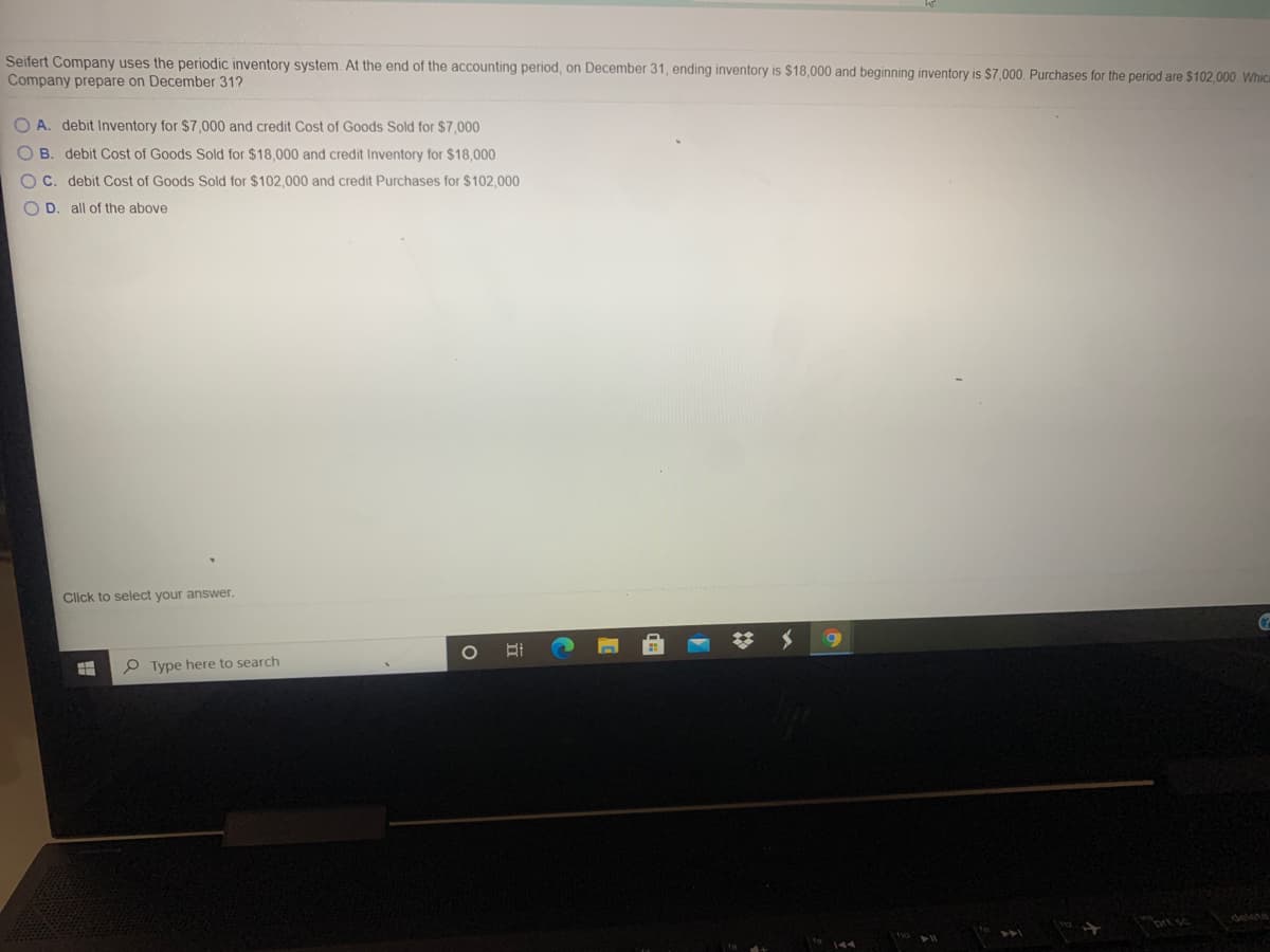 Seifert Company uses the periodic inventory system. At the end of the accounting period, on December 31, ending inventory is $18,000 and beginning inventory is $7,000. Purchases for the period are $102,000 Whica
Company prepare on December 31?
O A. debit Inventory for $7,000 and credit Cost of Goods Sold for $7,000
O B. debit Cost of Goods Sold for $18,000 and credit Inventory for $18,000
OC. debit Cost of Goods Sold for $102,000 and credit Purchases for $102,000
O D. all of the above
Click to select your answer.
P Type here to search
delete
prt sc
立
