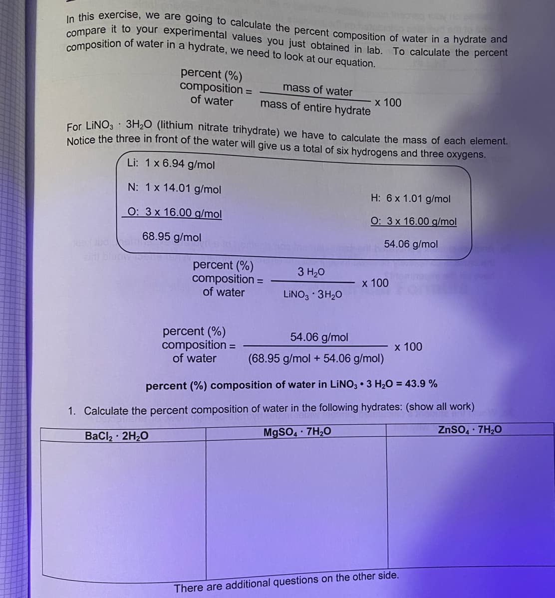 composition of water in a hydrate, we need to look at our equation.
compare it to your experimental values you just obtained in lab. To calculate the percent
In this exercise, we are going to calculate the percent composition of water in a hydrate and
percent (%)
composition =
of water
mass of water
х 100
mass of entire hydrate
For LINO3 3H2O (lithium nitrate trihydrate) we have to calculate the mass of each element.
Nelice the three in front of the water will give us a total of six hydrogens and three oxygens.
Li: 1x 6.94 g/mol
N: 1x 14.01 g/mol
H: 6x 1.01 g/mol
О: 3х 16.00 g/mol
O: 3x 16.00 g/mol
54.06 g/mol
go l00 68.95 g/mol
percent (%)
composition =
of water
3 H20
х 100
LINO3 · 3H20
percent (%)
composition =
of water
54.06 g/mol
х 100
(68.95 g/mol + 54.06 g/mol)
percent (%) composition of water in LINO3 • 3 H20 = 43.9 %
1. Calculate the percent composition of water in the following hydrates: (show all work)
ZnSO, 7H20
M9SO 7H20
BaCl2 2H20
There are additional questions on the other side.
