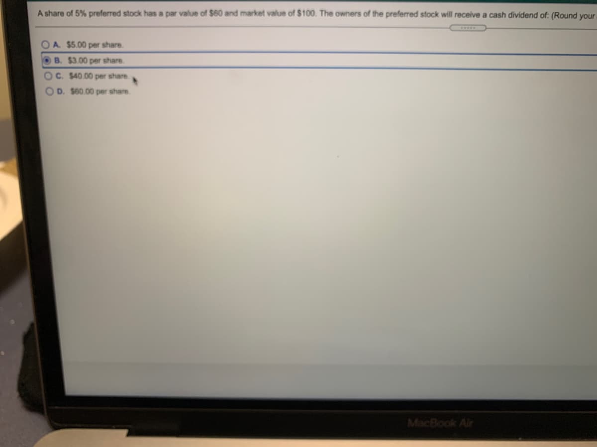 A share of 5% preferred stock has a par value of $60 and market value of $100. The owners of the preferred stock will receive a cash dividend of: (Round your
OA $5.00 per share.
OB. $3.00 per share.
C. $40.00 per share.
OD. $60.00 per share.
MacBook Air
