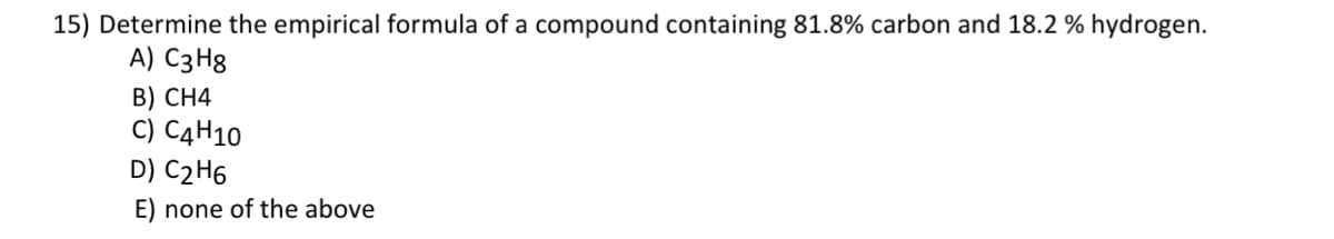 15) Determine the empirical formula of a compound containing 81.8% carbon and 18.2 % hydrogen.
A) C3H8
B) CH4
C) C4H10
D) C₂H6
E) none of the above