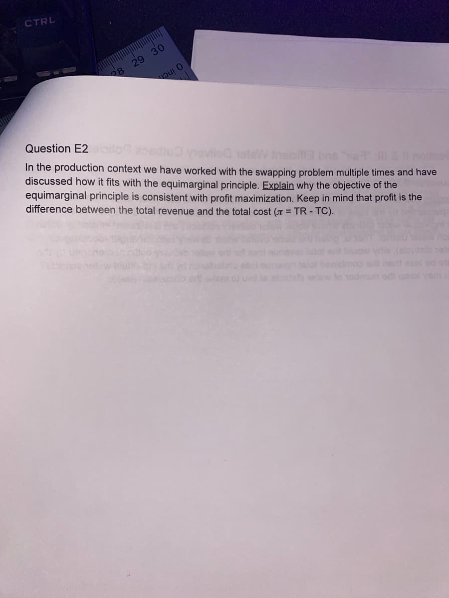 CTRL
28 29 30
นวน 0
Question E2ioik
ediu) ieviled 10teW treis3 bns
other
In the production context we have worked with the swapping problem multiple times and have
discussed how it fits with the equimarginal principle. Explain why the objective of the
equimarginal principle is consistent with profit maximization. Keep in mind that profit is the
difference between the total revenue and the total cost (= TR - TC).