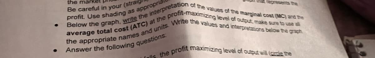 ●
the market
Be careful in your (straig
Below the graph, write the interpretation of the values of the marginal cost (MC) and the
profit. Use shading as approprial
profit-maximizing
level of output, make sure to use al
average total cost (ATC) at the p
the appropriate names and units. Write the values and interpretations below the graph
Answer the following questions:
Lills, the profit maximizing level of output will (ore the