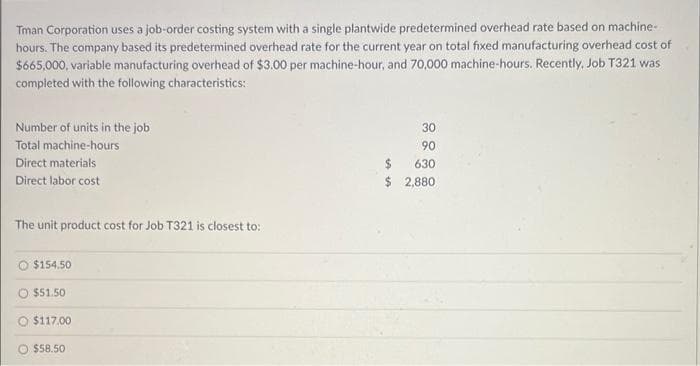 Tman Corporation uses a job-order costing system with a single plantwide predetermined overhead rate based on machine-
hours. The company based its predetermined overhead rate for the current year on total fixed manufacturing overhead cost of
$665,000, variable manufacturing overhead of $3.00 per machine-hour, and 70,000 machine-hours. Recently, Job T321 was
completed with the following characteristics:
Number of units in the job
Total machine-hours
Direct materials
Direct labor cost
The unit product cost for Job T321 is closest to:
O $154.50
$51.50
$117.00
$58.50
$
$
30
90
630
2,880