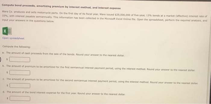 Compute bond proceeds, amortizing premium by interest method, and interest expense
Ware Co. produces and sells motorcycle parts. On the first day of its fiscal year, Ware issued $29,000,000 of five-year, 13% bonds at a market (effective) interest rate of
10%, with interest payable semiannually. This information has been collected in the Microsoft Excel Online file. Open the spreadsheet, perform the required analysis, and
input your answers in the questions below.
Open spreadsheet
Compute the following:
a. The amount of cash proceeds from the sale of the bonds. Round your answer to the nearest dollar.
m
b. The amount of premium to be amortized for the first semiannual interest payment period, using the interest method. Round your answer to the nearest dollar.
$
c. The amount of premium to be amortized for the second semiannual interest payment period, using the interest method. Round your answer to the nearest dollar.
S
d. The amount of the bond interest expense for the first year. Round your answer to the nearest dollar.
$