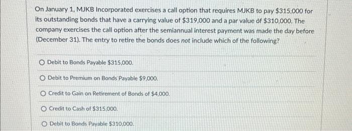 On January 1, MJKB Incorporated exercises a call option that requires MJKB to pay $315,000 for
its outstanding bonds that have a carrying value of $319,000 and a par value of $310,000. The
company exercises the call option after the semiannual interest payment was made the day before
(December 31). The entry to retire the bonds does not include which of the following?
O Debit to Bonds Payable $315,000.
O Debit to Premium on Bonds Payable $9,000.
O Credit to Gain on Retirement of Bonds of $4,000.
O Credit to Cash of $315,000.
O Debit to Bonds Payable $310,000.