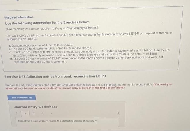 Required information
Use the following information for the Exercises below.
[The following information applies to the questions displayed below.]
Del Gato Clinic's cash account shows a $16,171 debit balance and its bank statement shows $15,541 on deposit at the close
of business on June 30.
a. Outstanding checks as of June 30 total $1,669.
b. The June 30 bank statement lists a $45 bank service charge.
c. Check No. 919, listed with the canceled checks, was correctly drawn for $589 in payment of a utility bill on June 15. Del
Gato Clinic mistakenly recorded it with a debit to Utilities Expense and a credit to Cash in the amount of $598.
d.
The June 30 cash receipts of $2,263 were placed in the bank's night depository after banking hours and were not
recorded on the June 30 bank statement.
Exercise 6-13 Adjusting entries from bank reconciliation LO P3
Prepare the adjusting journal entries that Del Gato Clinic must record as a result of preparing the bank reconciliation. (If no entry is
required for a transaction/event, select "No journal entry required" in the first account field.)
View transaction list
Journal entry worksheet
<
1
2
3
4
Record the adjusting entry related to outstanding checks, if necessary.