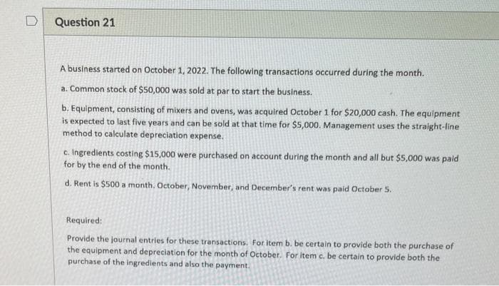 D
Question 21
A business started on October 1, 2022. The following transactions occurred during the month.
a. Common stock of $50,000 was sold at par to start the business.
b. Equipment, consisting of mixers and ovens, was acquired October 1 for $20,000 cash. The equipment
is expected to last five years and can be sold at that time for $5,000. Management uses the straight-line
method to calculate depreciation expense.
c. Ingredients costing $15,000 were purchased on account during the month and all but $5,000 was paid
for by the end of the month.
d. Rent is $500 a month. October, November, and December's rent was paid October 5.
Required:
Provide the journal entries for these transactions. For item b. be certain to provide both the purchase of
the equipment and depreciation for the month of October. For item c. be certain to provide both the
purchase of the ingredients and also the payment.