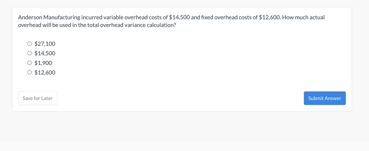 Anderson Manufacturing incurred variable overhead costs of $14,500 and fixed overhead costs of $12,600. How much actual
overhead will be used in the total overhead variance calculation?
$27,100
$14,500
$1,900
O $12,600
Save for Later
Submit Answer