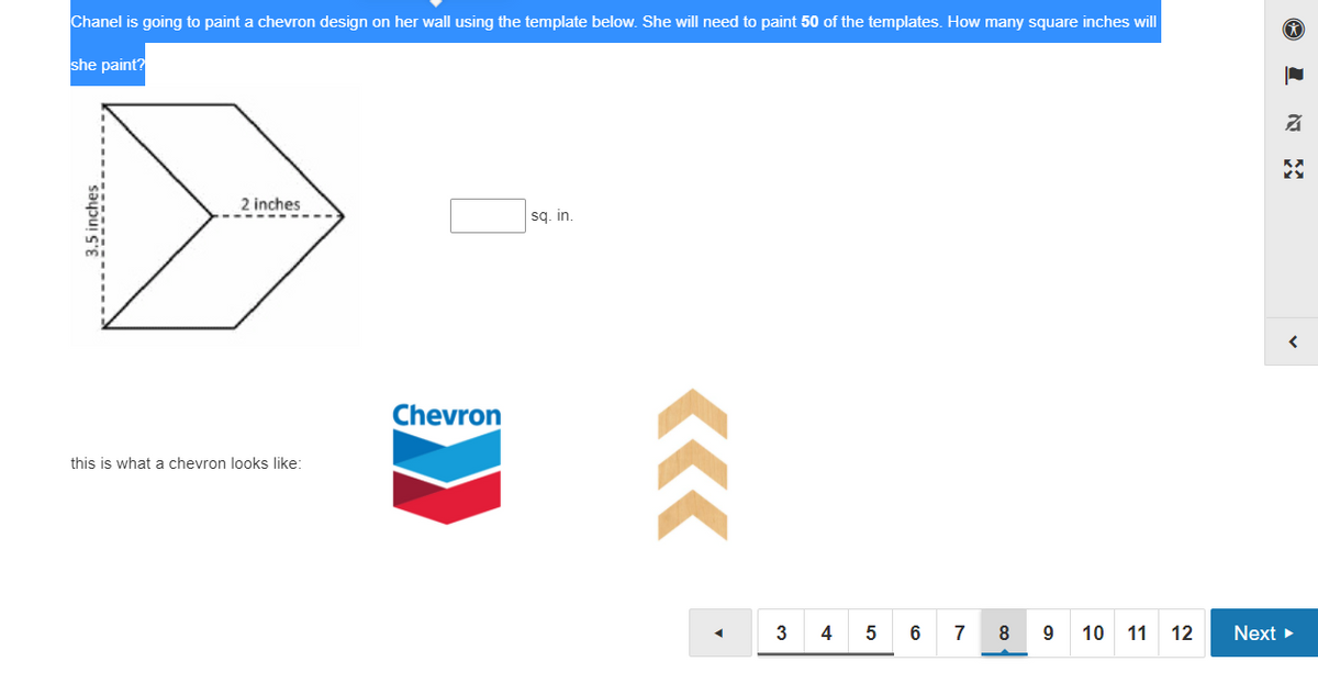 Chanel is going to paint a chevron design on her wall using the template below. She will need to paint 50 of the templates. How many square inches will
she paint?
2 inches
sq. in.
Chevron
this is what a chevron looks like:
4
6
7
8
10
11 12
Next
3.
