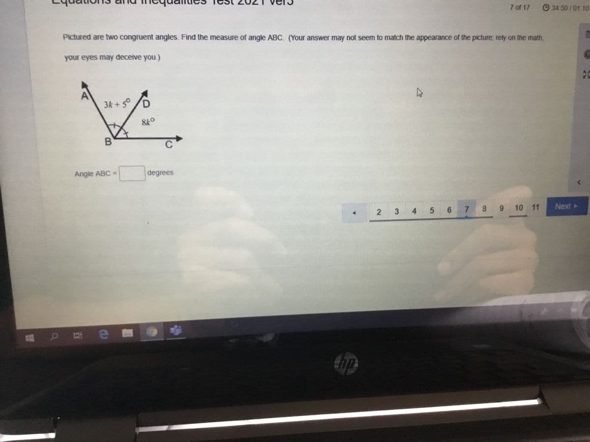 7 of 17
34 50/01.10:
Pictured are two congruent angles. Find the measure of angle ABC. (Your answer may not seem to match the appearance of the picture; rely on the math,
your eyes may deceive you.)
3k + 5°
/D
B
Angle ABC =
degrees
5 6
7 8 9 10 11
Next
3
4.
2.
