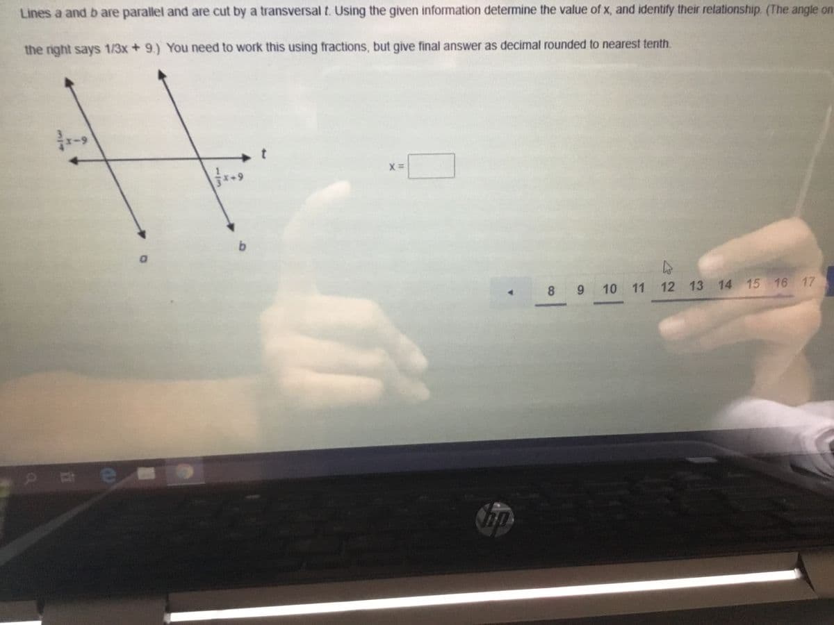 Lines a and b are parallel and are cut by a transversal t. Using the given information determine the value of x, and identify their relationship. (The angle on
the right says 1/3x +9.) You need to work this using fractions, but give final answer as decimal rounded to nearest tenth.
b.
8 9
10 11
12 13 14 15 16 17
113
