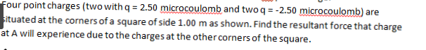 Four point charges (two with q = 2.50 microcoulomb and two q = -2.50 microcoulomb) are
situated at the corners of a square of side 1.00 m as shown. Find the resultant force that charge
at A will experience due to the charges at the other corners of the square.

