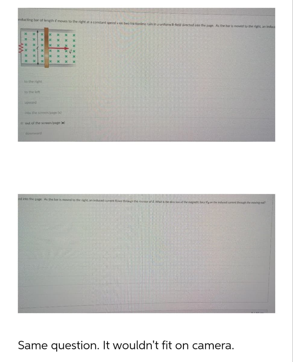 onducting bar of length moves to the right at a constant speed v on two frictionless rails in a uniform B-field directed into the page. As the bar is moved to the right, an induce
to the left
x
to the right
upward
x
x
into the screen/page (x)
out of the screen/page()
downward
ed into the page. As the bar is moved to the right, an induced current flows through the resistor of R. What is the direction of the magnetic force Fa on the induced current through the moving rod?
Same question. It wouldn't fit on camera.