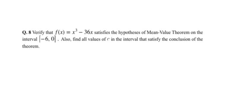 Q. 8 Verify that f(x) = x- 36x satisfies the hypotheses of Mean-Value Theorem on the
interval -6, 0|. Also, find all values of c in the interval that satisfy the conclusion of the
theorem.
