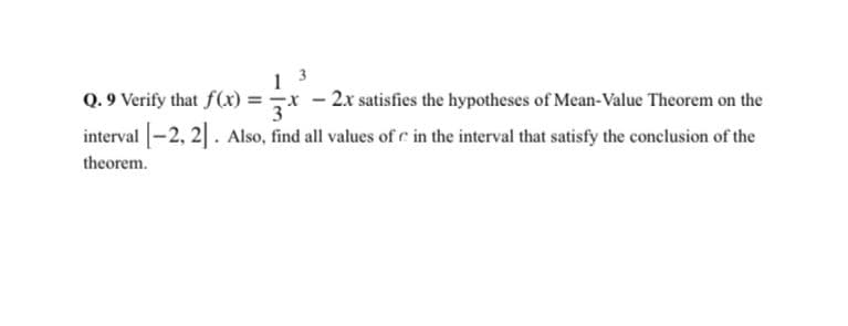 1 3
Q. 9 Verify that f(x) =x - 2x satisfies the hypotheses of Mean-Value Theorem on the
interval -2, 2]. Also, find all values of c in the interval that satisfy the conclusion of the
theorem.
