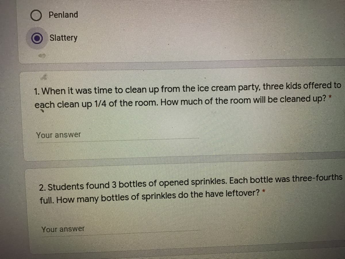 O Penland
Slattery
1. When it was time to clean up from the ice cream party, three kids offered to
each clean up 1/4 of the room. How much of the room will be cleaned up? *
Your answer
2. Students foOund 3 bottles of opened sprinkles. Each bottle was three-fourths
full. How many bottles of sprinkles do the have leftover? *
Your answer
