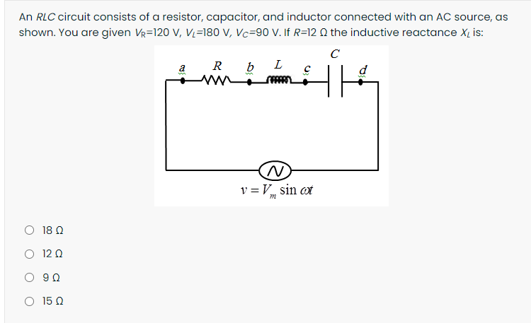 An RLC circuit consists of a resistor, capacitor, and inductor connected with an AC source, as
shown. You are given Vr=120 V, Vz=180 V, Vc=90 V. If R=12 Q the inductive reactance X, is:
C
a
R
b
L
d
v = V sin ot
O 18 0
O 12 0
O 90
O 15 Q
