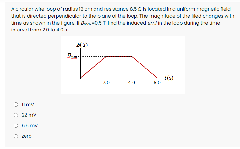 A circular wire loop of radius 12 cm and resistance 8.5 Q is located in a uniform magnetic field
that is directed perpendicular to the plane of the loop. The magnitude of the filed changes with
time as shown in the figure. If Bmax=0.5 T, find the induced emfin the loop during the time
interval from 2.0 to 4.0 s.
B(T)
Bmax
-t(s)
6.0
2.0
4.0
O 11 mv
O 22 mv
O 5.5 mv
O zero
