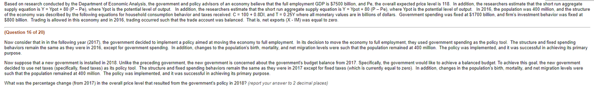 Based on research conducted by the Department of Economic Analysis, the government and policy advisors of an economy believe that the full employment GDP is $7500 billion, and Pe, the overall expected price level is 118. In addition, the researchers estimate that the short run aggregate
supply equation is Y = Ypot + 80 (P - Pe), where Ypot is the potential level of output. In addition, the researchers estimate that the short run aggregate supply equation is Y = Ypot + 80 (P- Pe), where Ypot is the potential level of output. In 2016, the population was 400 million, and the structure
of the economy was described by the following equations for household consumption behavior and taxes received: C = 100+ 0.8DI, and T = 0.25Y where all monetary values are in billions of dollars. Government spending was fixed at $1700 billion, and firm's investment behavior was fixed at
$800 billion. Trading is allowed in this economy and in 2016, trading occurred such that the trade account was balanced. That is, net exports (X - IM) was equal to zero.
(Question 16 of 20)
Now consider that in in the following year (2017), the government decided to implement a policy aimed at moving the economy to full employment. In its decision to move the economy to full employment, they used government spending as the policy tool. The structure and fixed spending
behaviors remain the same as they were in 2016, except for government spending. In addition, changes to the population's birth, mortality, and net migration levels were such that the population remained at 400 million. The policy was implemented, and it was successful in achieving its primary
purpose.
Now suppose that a new government is installed in 2018. Unlike the preceding government, the new government is concerned about the government's budget balance from 2017. Specifically, the government would like to achieve a balanced budget. To achieve this goal, the new government
decided to use net taxes (specifically, fixed taxes) as its policy tool. The structure and fixed spending behaviors remain the same as they were in 2017 except for fixed taxes (which is currently equal to zero). In addition, changes in the population's birth, mortality, and net migration levels were
such that the population remained at 400 million. The policy was implemented, and it was successful in achieving its primary purpose.
What was the percentage change (from 2017) in the overall price level that resulted from the government's policy in 2018? (report your answer to
decimal places)