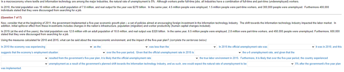 In a macroeconomy where textile and information technology are among the major industries, the natural rate of unemployment is 5%. Although workers prefer full-time jobs, all industries have a combination of full-time and part-time (underemployed) workers.
In 2010, the total population was 10 million with an adult population of 7.8 million, and real output for the year was $270 billion. In the same year, 4.5 million people were employed, 1.5 million people were part-time workers, and 300,000 people were unemployed. Furthermore 400,000
individuals stated that they were discouraged from searching for a job.
(Question 7 of 7)
Now, consider that at the beginning of 2011, the government implemented a five-year economic growth plan- a set of policies aimed at encouraging foreign investment in the information technology industry. The shift towards the information technology industry impacted the labor market. In
addition, initial spillover effect from these investments includes changes in the nation's infrastructure, population (migration) and worker productivity (human capital changes included).
In 2015 (at the end of five years), the total populatiom was 12.8 million with an adult population of 10.8 million, and real output was $320 billion. In the same year, 6.5 million people were employed, 2.8 million were part-time workers, and 450,000 people were unemployed. Furthermore, 600,000
stated that they were discouraged from searching for a job.
Using the measures calculated for 2010 and 2015, what can be said about the macroeconomic environment, and the impact of the five-year plan? (complete the sentences below)
In 2010 the economy was experiencing
was less than the
suggests that the economy's employment situation
✓ over the five-year period. Given that the official unemployment rate in 2015 is
✓ resulted from the government's five-year plan, it is likely that the official unemployment rate
✓ unemployment as a result of the government's planned shift towards the information technology industry, and as such, one would expect the natural rate of unemployment to be
was implemented.
✓as the
In 2015 the official unemployment rate was
✓it was in 2010, and this
✓ the u-6 unemployment rate, and given that the
✓ the true labor environment in 2015. Furthermore, it is likely that over the five-year period, the country experienced
✓5% after the government's five-year plan