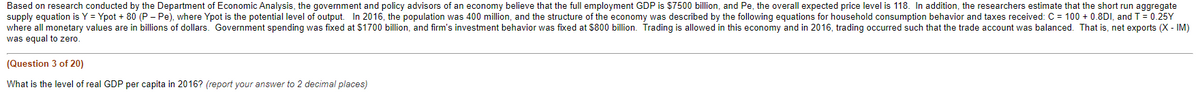 Based on research conducted by the Department of Economic Analysis, the government and policy advisors of an economy believe that the full employment GDP is $7500 billion, and Pe, the overall expected price level is 118. In addition, the researchers estimate that the short run aggregate
supply equation is Y = Ypot + 80 (P - Pe), where Ypot is the potential level of output. In 2016, the population was 400 million, and the structure of the economy was described by the following equations for household consumption behavior and taxes received: C = 100+ 0.8DI, and T = 0.25Y
where all monetary values are in billions of dollars. Government spending was fixed at $1700 billion, and firm's investment behavior was fixed at $800 billion. Trading is allowed in this economy and in 2016, trading occurred such that the trade account was balanced. That is, net exports (X - IM)
was equal to zero.
(Question 3 of 20)
What is the level of real GDP per capita in 2016? (report your answer to 2 decimal places)