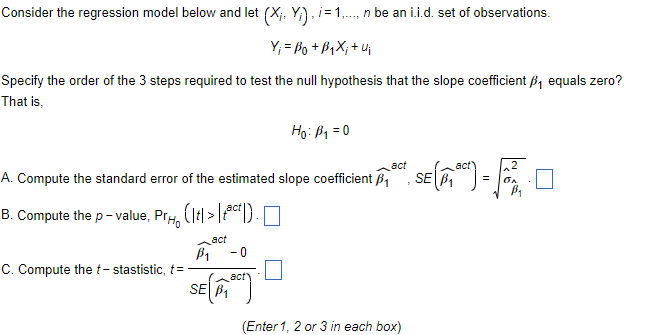 Consider the regression model below and let (X, Y), i=1,..., n be an i.i.d. set of observations.
Yi Bot Bi Xitui
Specify the order of the 3 steps required to test the null hypothesis that the slope coefficient ₁ equals zero?
That is,
act
A. Compute the standard error of the estimated slope coefficient ₁
B. Compute the p-value, Pr
(1 tl > Lact D).
C. Compute the t-stastistic, t= -
B₁
act
- 0
Ho: B₁ = 0
SE (1)
(Enter 1, 2 or 3 in each box)
SE
€ (11°C) = Fo