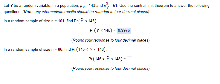 Let Y be a random variable. In a population, μy = 143 and 51. Use the central limit theorem to answer the following
questions. (Note: any intermediate results should be rounded to four decimal places)
In a random sample of size n = 101, find Pr(Y <145).
Pr(Y <145) = 0.9976
(Round your response to four decimal places)
In a random sample of size n = 86, find Pr(146< Y < 148).
Pr (146< < 148) =
(Round your response to four decimal places)