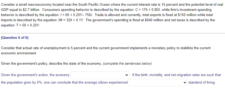 Consider a small macroeconomy located near the South Pacific Ocean where the current interest rate is 15 percent and the potential level of real
GDP equal to $2.7 billion. Consumers spending behavior is described by the equation: C = 175 + 0.8DI, while firm's investment spending
behavior is described by the equation: I = 60 +0.25Y-750r. Trade is allowed and currently, total exports is fixed at $150 million while total
imports is described by the equation: IM = 320 +0.1Y. The government's spending is fixed at $840 million and net taxes is described by the
equation: T = 50 + 0.25Y.
(Question 6 of 6)
Consider that actual rate of unemployment is 5 percent and the current government implements a monetary policy to stabilize the current
economic environment.
Given the government's policy, describe the state of the economy, (complete the sentences below)
Given the government's action, the economy
the population grew by 0%, one can conclude that the average citizen experienced
If the birth, mortality, and net migration rates are such that
standard of living.