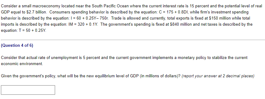 Consider a small macroeconomy located near the South Pacific Ocean where the current interest rate is 15 percent and the potential level of real
GDP equal to $2.7 billion. Consumers spending behavior is described by the equation: C = 175 + 0.8DI, while firm's investment spending
behavior is described by the equation: I = 60 +0.25Y-750r. Trade is allowed and currently, total exports is fixed at $150 million while total
imports is described by the equation: IM = 320 +0.1Y. The government's spending is fixed at $840 million and net taxes is described by the
equation: T=50 + 0.25Y.
(Question 4 of 6)
Consider that actual rate of unemployment is 5 percent and the current government implements a monetary policy to stabilize the current
economic environment.
Given the government's policy, what will be the new equilibrium level of GDP (in millions of dollars)? (report your answer at 2 decimal places)