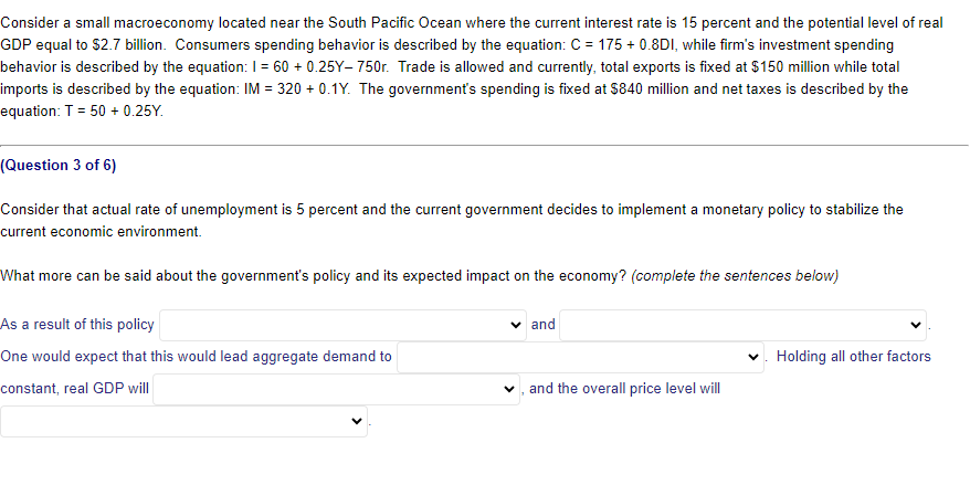 Consider a small macroeconomy located near the South Pacific Ocean where the current interest rate is 15 percent and the potential level of real
GDP equal to $2.7 billion. Consumers spending behavior is described by the equation: C = 175 + 0.8DI, while firm's investment spending
behavior is described by the equation: 1 = 60 + 0.25Y-750r. Trade is allowed and currently, total exports is fixed at $150 million while total
imports is described by the equation: IM = 320 + 0.1Y. The government's spending is fixed at $840 million and net taxes is described by the
equation: T=50 +0.25Y.
(Question 3 of 6)
Consider that actual rate of unemployment is 5 percent and the current government decides to implement a monetary policy to stabilize the
current economic environment.
What more can be said about the government's policy and its expected impact on the economy? (complete the sentences below)
As a result of this policy
One would expect that this would lead aggregate demand to
✓ and
✓
Holding all other factors
constant, real GDP will
and the overall price level will