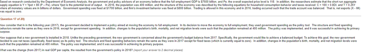 Based on research conducted by the Department of Economic Analysis, the government and policy advisors of an economy believe that the full employment GDP is $7500 billion, and Pe, the overall expected price level is 118. In addition, the researchers estimate that the short run aggregate
supply equation is Y = Ypot + 80 (P- Pe), where Ypot is the potential level of output. In 2016, the population was 400 million, and the structure of the economy was described by the following equations for household consumption behavior and taxes received: C = 100+ 0.8DI, and T = 0.25Y
where all monetary values are in billions of dollars. Government spending was fixed at $1700 billion, and firm's investment behavior was fixed at $800 billion. Trading is allowed in this economy and in 2016, trading occurred such that the trade account was balanced. That is, net exports (X-IM)
was equal to zero.
Question 17 of 20)
Now consider that in in the following year (2017), the government decided to implement a policy aimed at moving the economy to full employment. In its decision to move the economy to full employment, they used government spending as the policy tool. The structure and fixed spending
behaviors remain the same as they were in 2016, except for government spending. In addition, changes to the population's birth, mortality, and net migration levels were such that the population remained at 400 million. The policy was implemented, and it was successful in achieving its primary
purpose.
Now suppose that a new government is installed in 2018. Unlike the preceding government, the new government is concerned about the government's budget balance from 2017. Specifically, the government would like to achieve a balanced budget. To achieve this goal, the new government
decided to use net taxes (specifically, fixed taxes) as its policy tool. The structure and fixed spending behaviors remain the same as they were in 2017 except for fixed taxes (which is currently equal to zero). In addition, changes in the population's birth, mortality, and net migration levels were
such that the population remained at 400 million. The policy was implemented, and it was successful in achieving its primary purpose.
What was the change (from 2017) in real GDP per capita, the resulted from the government's policy in 2018? (report your answer to 2 decimal places)