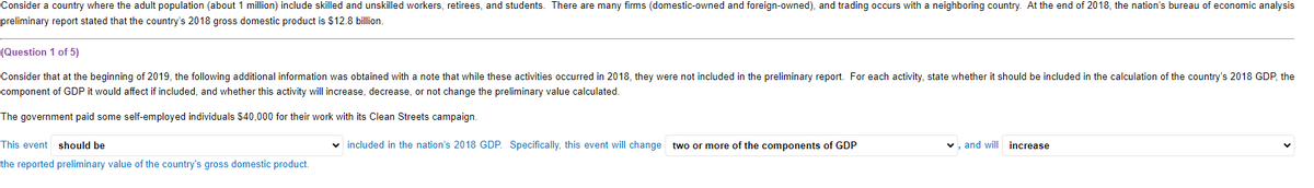 Consider a country where the adult population (about 1 million) include skilled and unskilled workers, retirees, and students. There are many firms (domestic-owned and foreign-owned), and trading occurs with a neighboring country. At the end of 2018, the nation's bureau of economic analysis
preliminary report stated that the country's 2018 gross domestic product is $12.8 billion.
(Question 1 of 5)
Consider that at the beginning of 2019, the following additional information was obtained with a note that while these activities occurred in 2018, they were not included in the preliminary report. For each activity, state whether it should be included in the calculation of the country's 2018 GDP, the
component of GDP it would affect if included, and whether this activity will increase, decrease, or not change the preliminary value calculated.
The government paid some self-employed individuals $40,000 for their work with its Clean Streets campaign.
This event should be
the reported preliminary value of the country's gross domestic product.
included in the nation's 2018 GDP. Specifically, this event will change two or more of the components of GDP
, and will increase