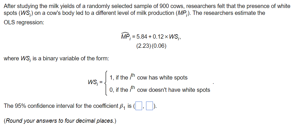 After studying the milk yields of a randomly selected sample of 900 cows, researchers felt that the presence of white
spots (WS;) on a cow's body led to a different level of milk production (MP;). The researchers estimate the
OLS regression:
where WS; is a binary variable of the form:
WS;=
MP;=5.84 +0.12×WS₁,
(2.23) (0.06)
1, if the th cow has white spots
O, if the th cow doesn't have white spots
The 95% confidence interval for the coefficient B₁ is (,).
(Round your answers to four decimal places.)