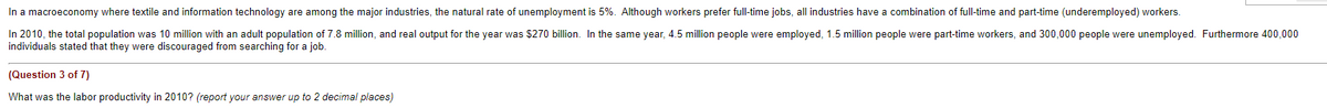 In a macroeconomy where textile and information technology are among the major industries, the natural rate of unemployment is 5%. Although workers prefer full-time jobs, all industries have a combination of full-time and part-time (underemployed) workers.
In 2010, the total population was 10 million with an adult population of 7.8 million, and real output for the year was $270 billion. In the same year, 4.5 million people were employed, 1.5 million people were part-time workers, and 300,000 people were unemployed. Furthermore 400,000
individuals stated that they were discouraged from searching for a job.
(Question 3 of 7)
What was the labor productivity in 2010? (report your answer up to 2 decimal places)